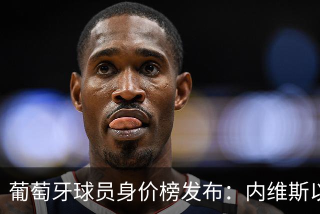 葡萄牙球员身价榜发布：内维斯以1.4亿欧元高居第一，巴黎三位球员领衔